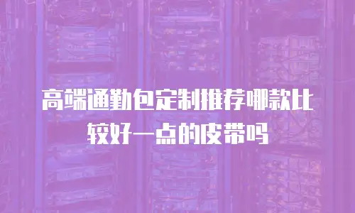 高端通勤包定制推荐哪款比较好一点的皮带吗