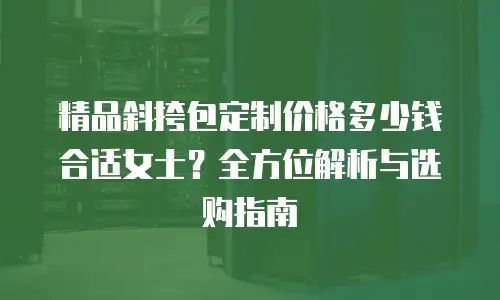 精品斜挎包定制价格多少钱合适女士？全方位解析与选购指南