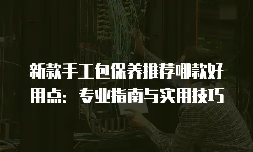 新款手工包保养推荐哪款好用点：专业指南与实用技巧