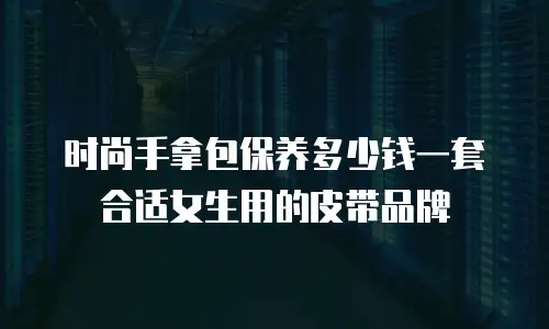 时尚手拿包保养多少钱一套合适女生用的皮带品牌
