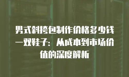 男式斜挎包制作价格多少钱一双鞋子：从成本到市场价值的深度解析