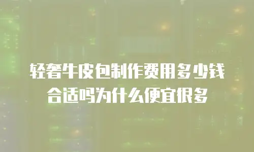 轻奢牛皮包制作费用多少钱合适吗为什么便宜很多