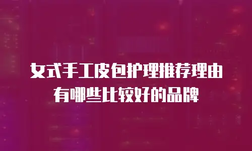 女式手工皮包护理推荐理由有哪些比较好的品牌