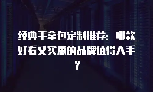 经典手拿包定制推荐：哪款好看又实惠的品牌值得入手？