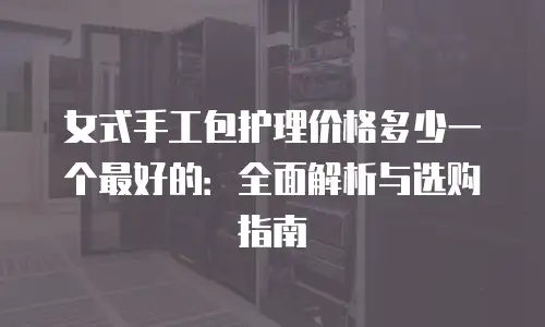 女式手工包护理价格多少一个最好的：全面解析与选购指南