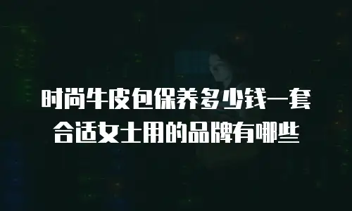 时尚牛皮包保养多少钱一套合适女士用的品牌有哪些