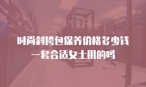 时尚斜挎包保养价格多少钱一套合适女士用的吗