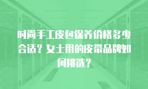 时尚手工皮包保养价格多少合适？女士用的皮带品牌如何挑选？