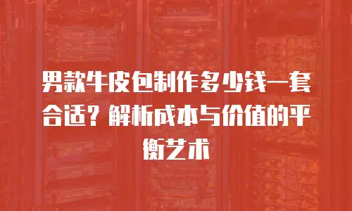 男款牛皮包制作多少钱一套合适？解析成本与价值的平衡艺术