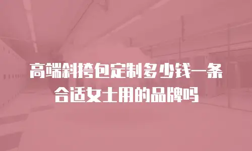 高端斜挎包定制多少钱一条合适女士用的品牌吗