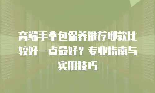 高端手拿包保养推荐哪款比较好一点最好？专业指南与实用技巧
