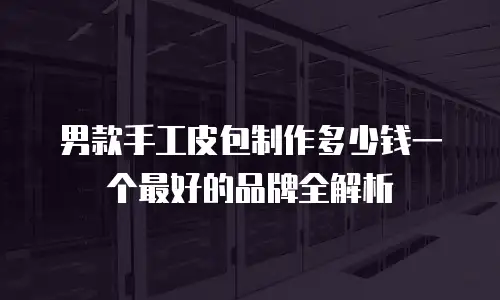男款手工皮包制作多少钱一个最好的品牌全解析