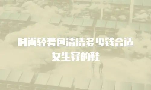 时尚轻奢包清洁多少钱合适女生穿的鞋