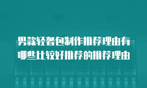 男款轻奢包制作推荐理由有哪些比较好推荐的推荐理由
