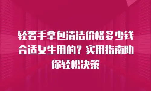 轻奢手拿包清洁价格多少钱合适女生用的？实用指南助你轻松决策