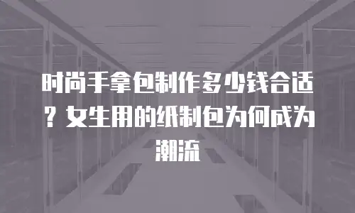 时尚手拿包制作多少钱合适？女生用的纸制包为何成为潮流