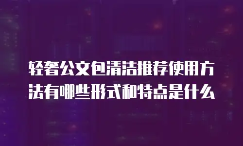 轻奢公文包清洁推荐使用方法有哪些形式和特点是什么