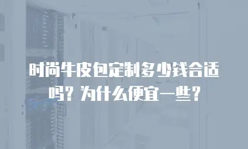 时尚牛皮包定制多少钱合适吗？为什么便宜一些？