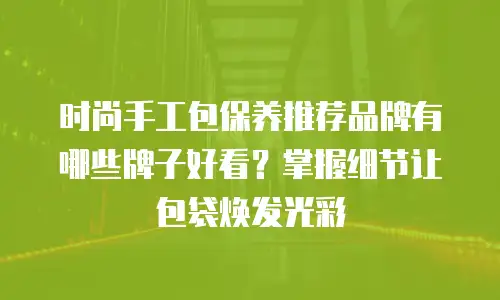 时尚手工包保养推荐品牌有哪些牌子好看？掌握细节让包袋焕发光彩