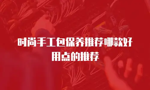 时尚手工包保养推荐哪款好用点的推荐