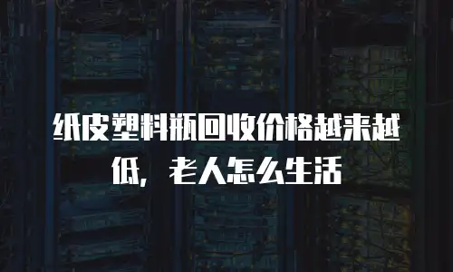 纸皮塑料瓶回收价格越来越低，老人怎么生活