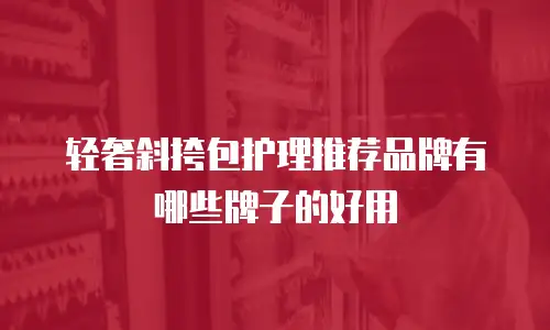 轻奢斜挎包护理推荐品牌有哪些牌子的好用