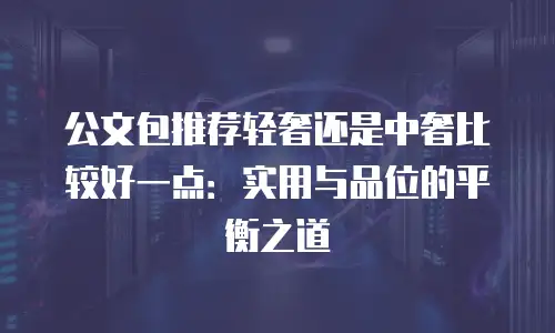 公文包推荐轻奢还是中奢比较好一点：实用与品位的平衡之道