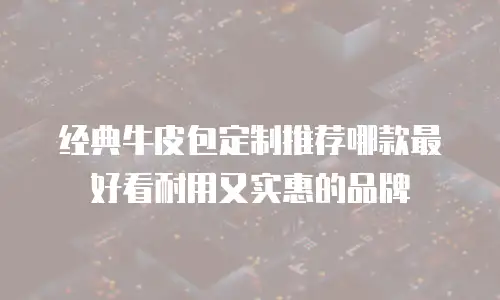经典牛皮包定制推荐哪款最好看耐用又实惠的品牌