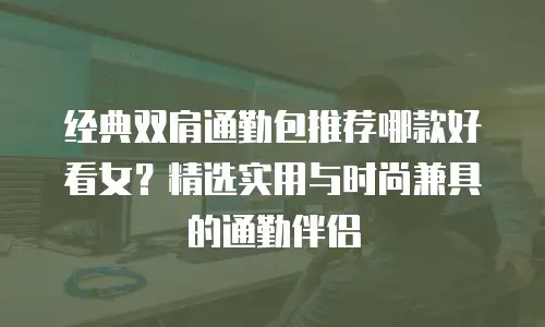 经典双肩通勤包推荐哪款好看女？精选实用与时尚兼具的通勤伴侣