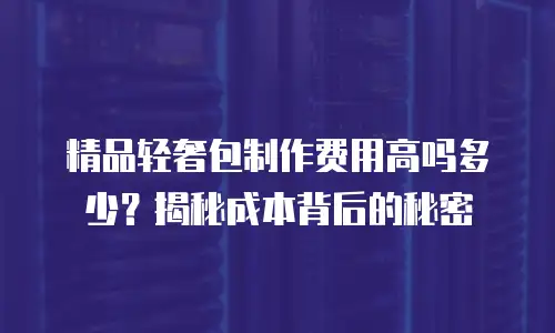 精品轻奢包制作费用高吗多少？揭秘成本背后的秘密