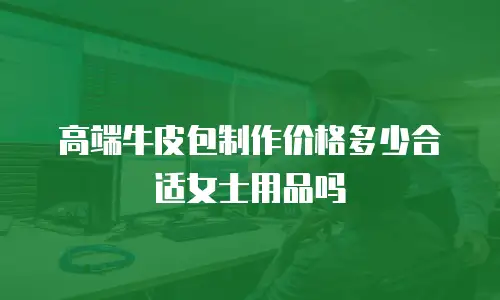 高端牛皮包制作价格多少合适女士用品吗