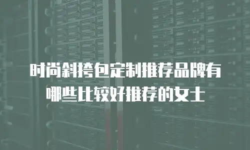 时尚斜挎包定制推荐品牌有哪些比较好推荐的女士