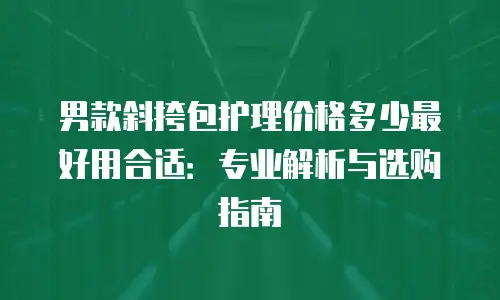 男款斜挎包护理价格多少最好用合适：专业解析与选购指南