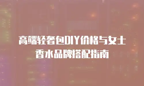 高端轻奢包DIY价格与女士香水品牌搭配指南