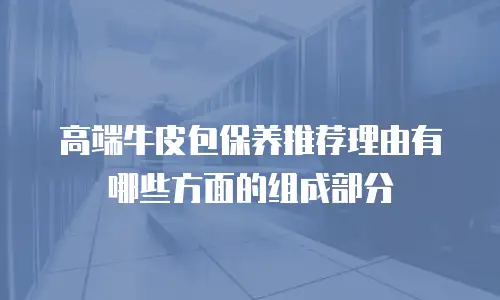 高端牛皮包保养推荐理由有哪些方面的组成部分