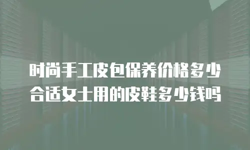 时尚手工皮包保养价格多少合适女士用的皮鞋多少钱吗