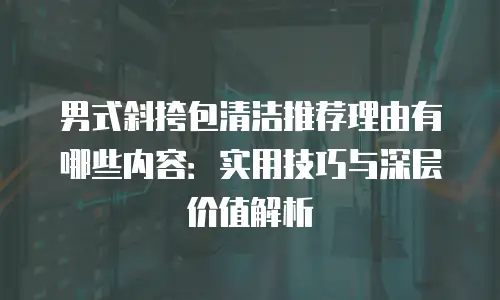 男式斜挎包清洁推荐理由有哪些内容：实用技巧与深层价值解析