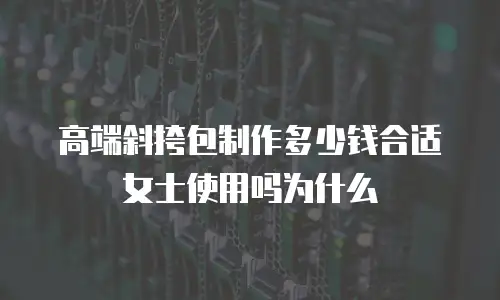 高端斜挎包制作多少钱合适女士使用吗为什么