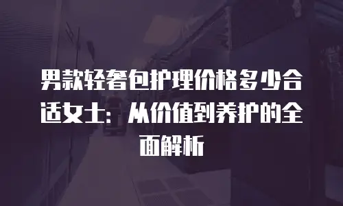 男款轻奢包护理价格多少合适女士：从价值到养护的全面解析