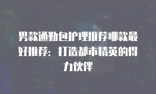 男款通勤包护理推荐哪款最好推荐：打造都市精英的得力伙伴