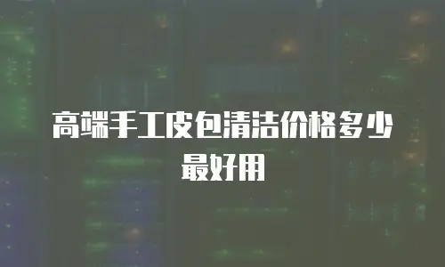 高端手工皮包清洁价格多少最好用