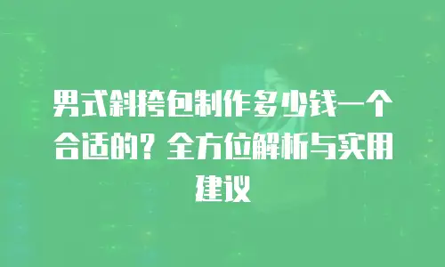 男式斜挎包制作多少钱一个合适的？全方位解析与实用建议