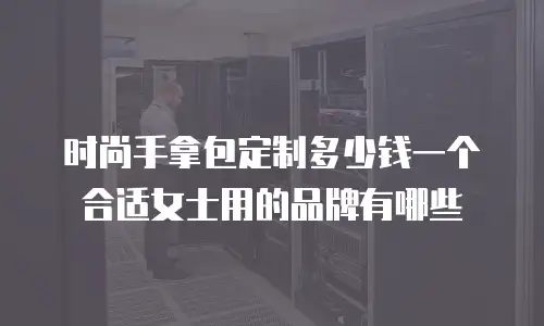 时尚手拿包定制多少钱一个合适女士用的品牌有哪些
