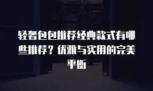 轻奢包包推荐经典款式有哪些推荐？优雅与实用的完美平衡
