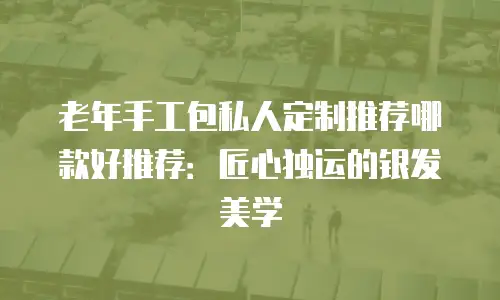 老年手工包私人定制推荐哪款好推荐：匠心独运的银发美学