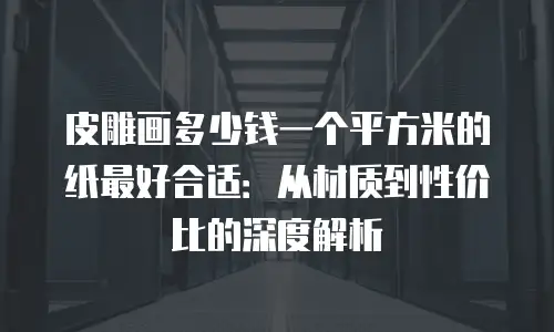 皮雕画多少钱一个平方米的纸最好合适：从材质到性价比的深度解析