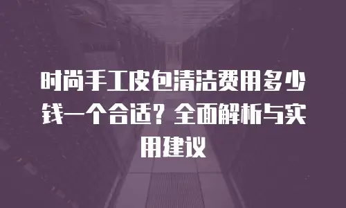 时尚手工皮包清洁费用多少钱一个合适？全面解析与实用建议