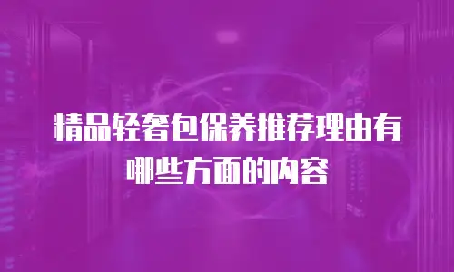 精品轻奢包保养推荐理由有哪些方面的内容