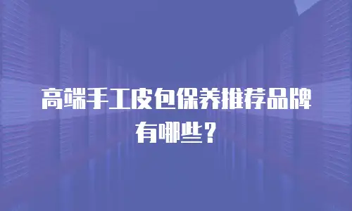高端手工皮包保养推荐品牌有哪些？