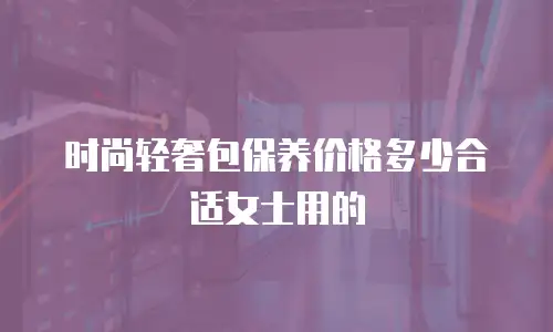 时尚轻奢包保养价格多少合适女士用的